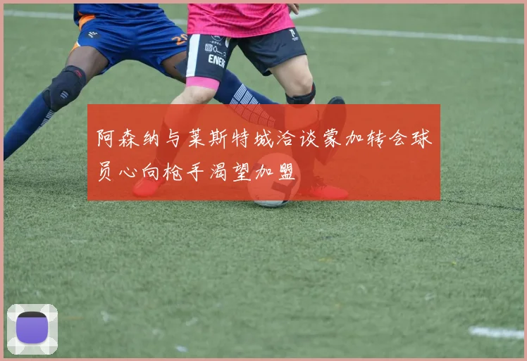 阿森纳与莱斯特城洽谈蒙加转会球员心向枪手渴望加盟