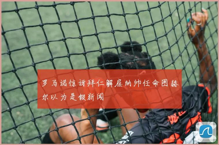 罗马诺惊讶拜仁解雇纳帅任命图赫尔以为是假新闻