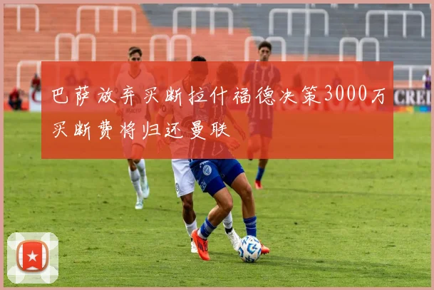 巴萨放弃买断拉什福德决策3000万买断费将归还曼联