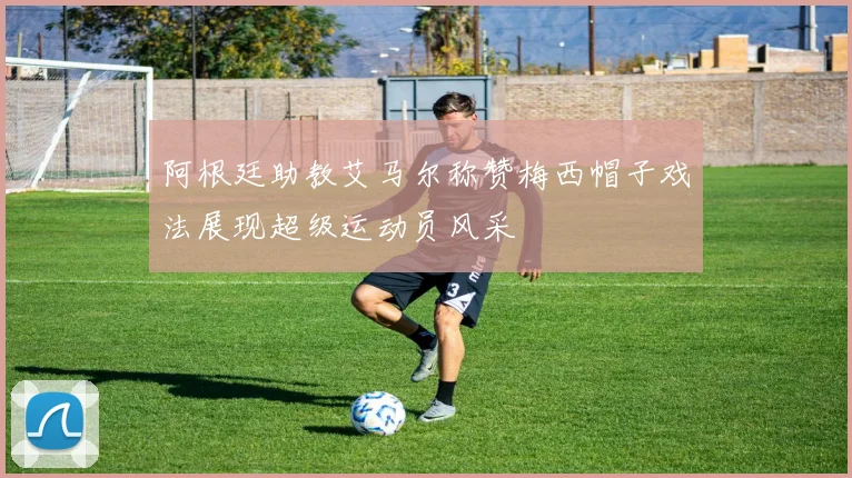 阿根廷助教艾马尔称赞梅西帽子戏法展现超级运动员风采