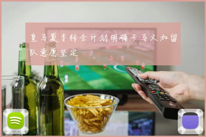 皇马夏季转会计划明确卡马文加留队意愿坚定
