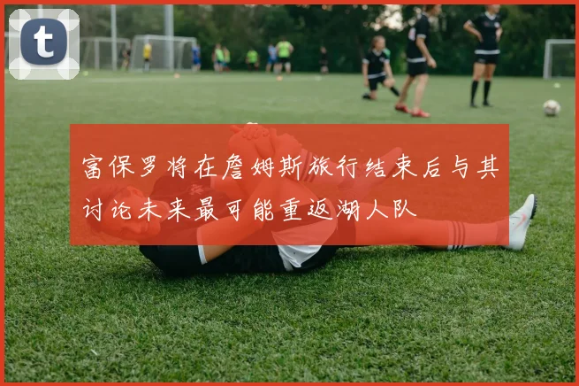 富保罗将在詹姆斯旅行结束后与其讨论未来最可能重返湖人队