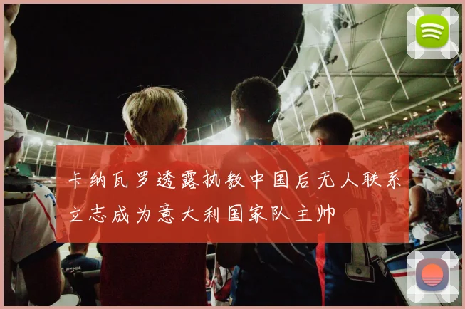 卡纳瓦罗透露执教中国后无人联系立志成为意大利国家队主帅