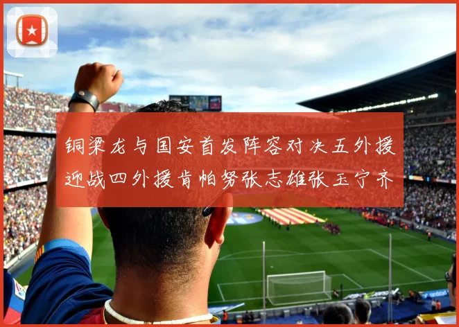 铜梁龙与国安首发阵容对决五外援迎战四外援肯帕努张志雄张玉宁齐上阵