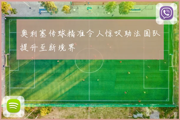奥利塞传球精准令人惊叹助法国队提升至新境界