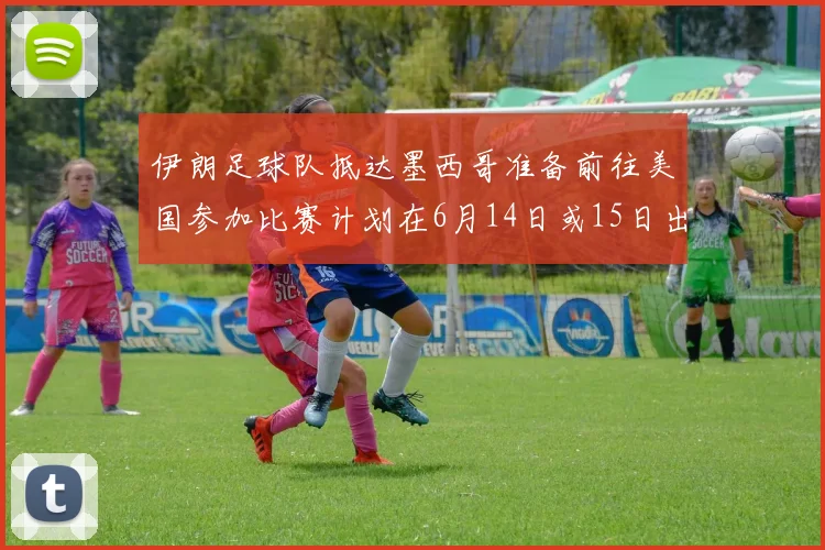 伊朗足球队抵达墨西哥准备前往美国参加比赛计划在6月14日或15日出发