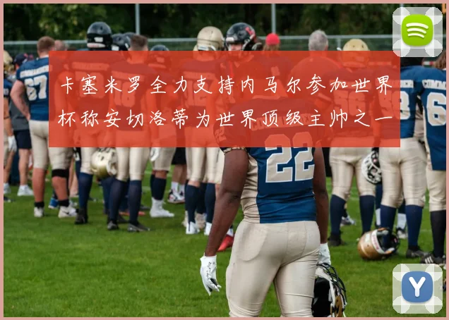 卡塞米罗全力支持内马尔参加世界杯称安切洛蒂为世界顶级主帅之一