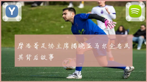 摩洛哥足协主席揭晓亚马尔全名及其背后故事