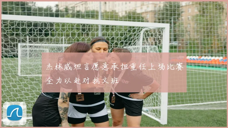 杰林威坦言愿意承担重任上场比赛全力以赴对抗文班