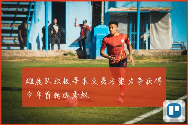 雄鹿队积极寻求交易方案力争获得今年首轮选秀权