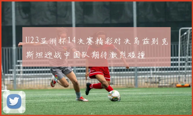 U23亚洲杯14决赛精彩对决乌兹别克斯坦迎战中国队期待激烈碰撞