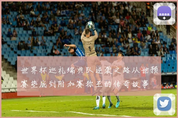 世界杯巡礼瑞典队逆袭之路从世预赛垫底到附加赛称王的传奇故事