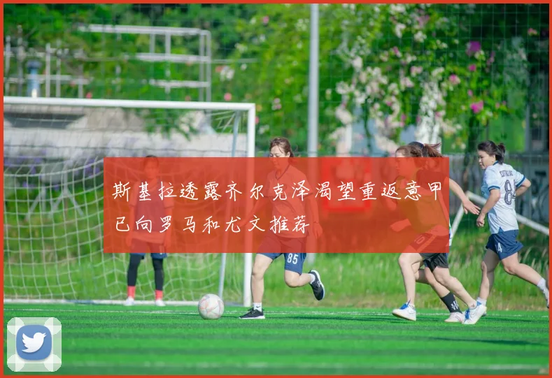 斯基拉透露齐尔克泽渴望重返意甲已向罗马和尤文推荐