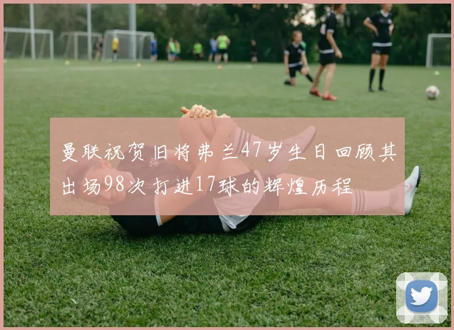 曼联祝贺旧将弗兰47岁生日回顾其出场98次打进17球的辉煌历程