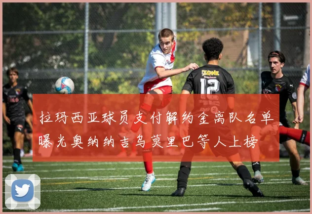 拉玛西亚球员支付解约金离队名单曝光奥纳纳吉乌莫里巴等人上榜