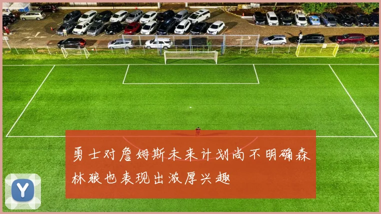 勇士对詹姆斯未来计划尚不明确森林狼也表现出浓厚兴趣