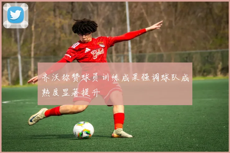 齐沃称赞球员训练成果强调球队成熟度显著提升