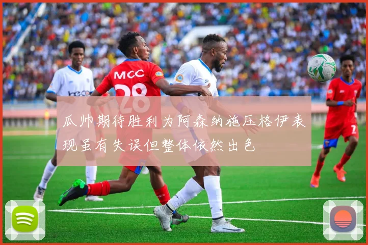 瓜帅期待胜利为阿森纳施压格伊表现虽有失误但整体依然出色