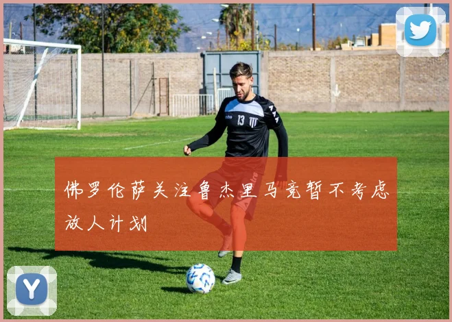 佛罗伦萨关注鲁杰里马竞暂不考虑放人计划