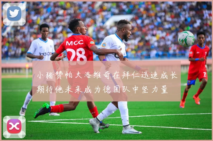 小猪赞帕夫洛维奇在拜仁迅速成长期待他未来成为德国队中坚力量