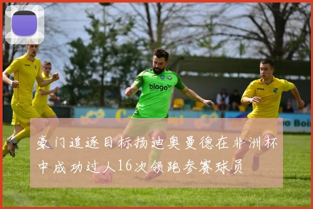 豪门追逐目标扬迪奥曼德在非洲杯中成功过人16次领跑参赛球员