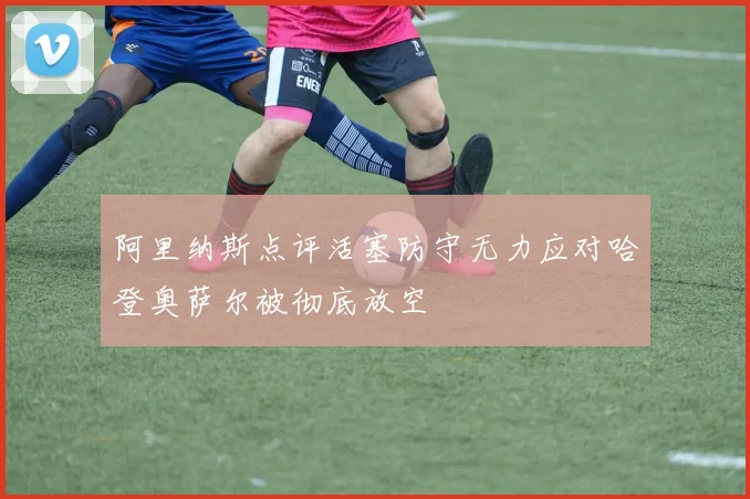 阿里纳斯点评活塞防守无力应对哈登奥萨尔被彻底放空