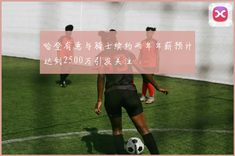 哈登有意与骑士续约两年年薪预计达到2500万引发关注