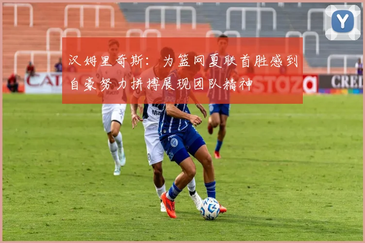 汉姆里奇斯：为篮网夏联首胜感到自豪努力拼搏展现团队精神