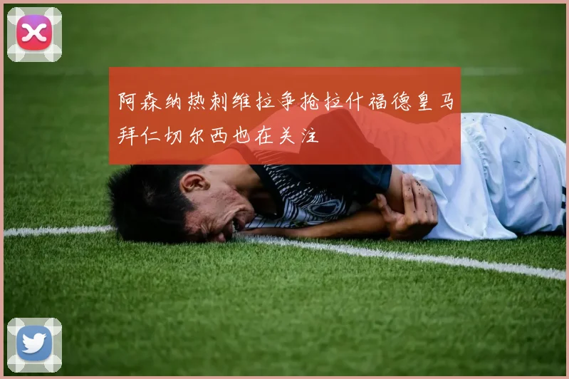 阿森纳热刺维拉争抢拉什福德皇马拜仁切尔西也在关注